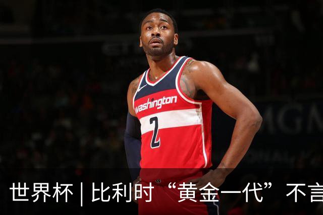世界杯 | 比利时“黄金一代”不言“谢幕”