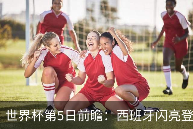世界杯第5日前瞻：西班牙闪亮登场 伊沙亮相力争开门红