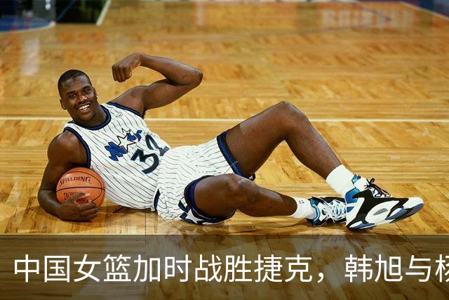 中国女篮加时战胜捷克，韩旭与杨舒予表现出色