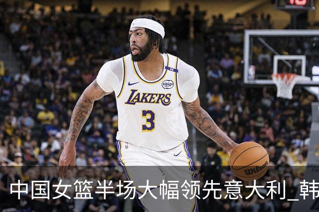 中国女篮半场大幅领先意大利 韩旭贡献10分7篮板