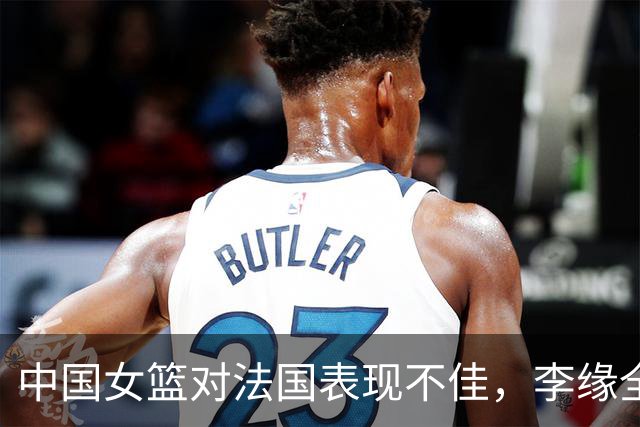 中国女篮对法国表现不佳，李缘全场零分成焦点