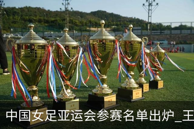 中国女足亚运会参赛名单出炉 王霜领衔全队出征
