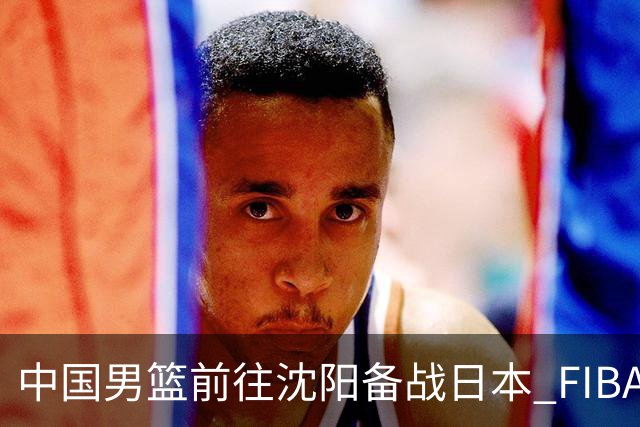 中国男篮前往沈阳备战日本 FIBA高度评价杨瀚森