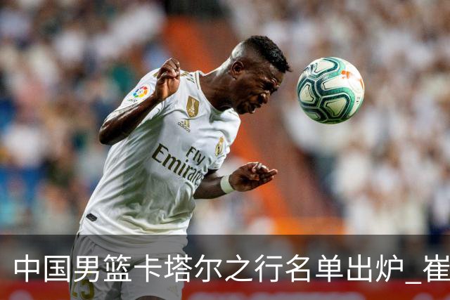 中国男篮卡塔尔之行名单出炉 崔永熙28日归队