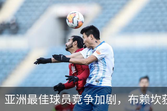 亚洲最佳球员竞争加剧，布赖坎获媒体支持超越达瓦萨里