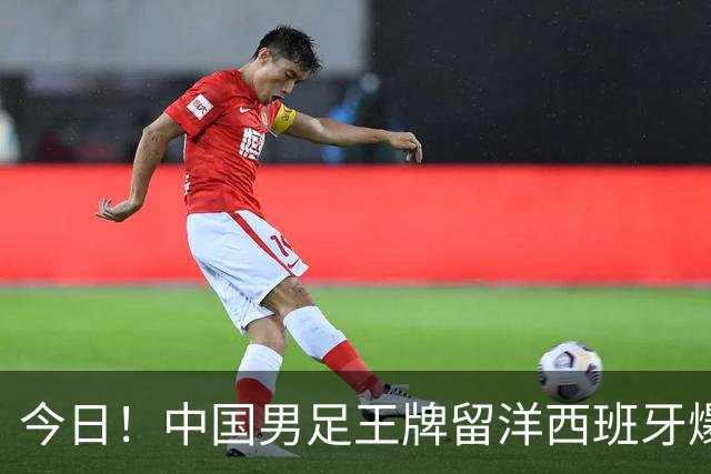 今日！中国男足王牌留洋西班牙爆发！15次首发打入5个进球，已坐稳主力