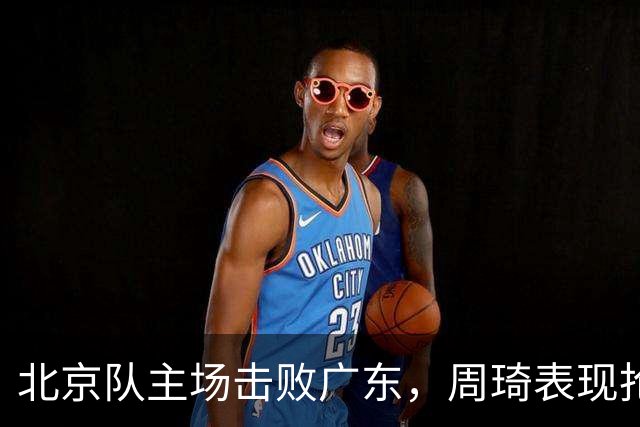 北京队主场击败广东，周琦表现抢眼，但广东遭遇连败