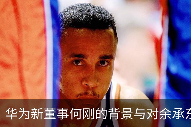 华为新董事何刚的背景与对余承东的影响