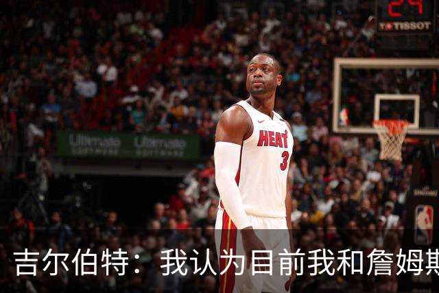 吉尔伯特：我认为目前我和詹姆斯的关系还不错 我们并不经常见面