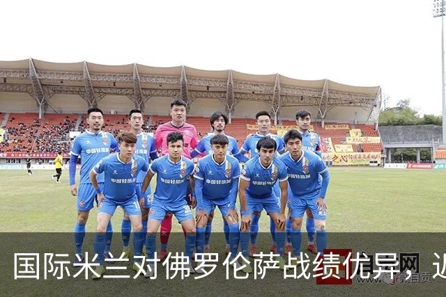 国际米兰对佛罗伦萨战绩优异，近期不败记录持续