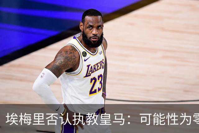 埃梅里否认执教皇马：可能性为零 只考虑需要我的地方