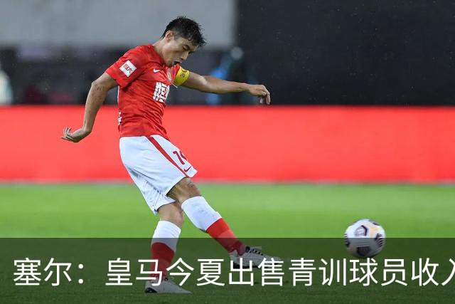 塞尔：皇马今夏出售青训球员收入近2亿欧，2005年以来收入超5亿欧