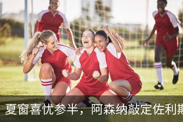 夏窗喜忧参半，阿森纳敲定佐利斯，错失罗杰斯，吉马良斯谈判遇阻