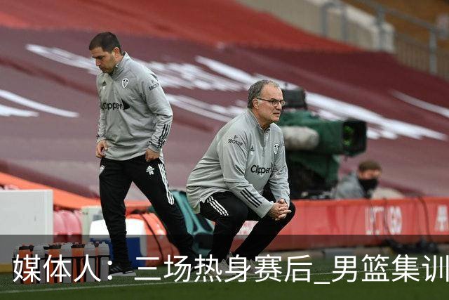 媒体人：三场热身赛后 男篮集训队将分批次公布减员和增补名单
