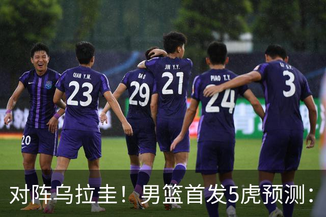 对阵乌拉圭！男篮首发5虎预测：庞峥麟上位，胡明轩迎回归首秀