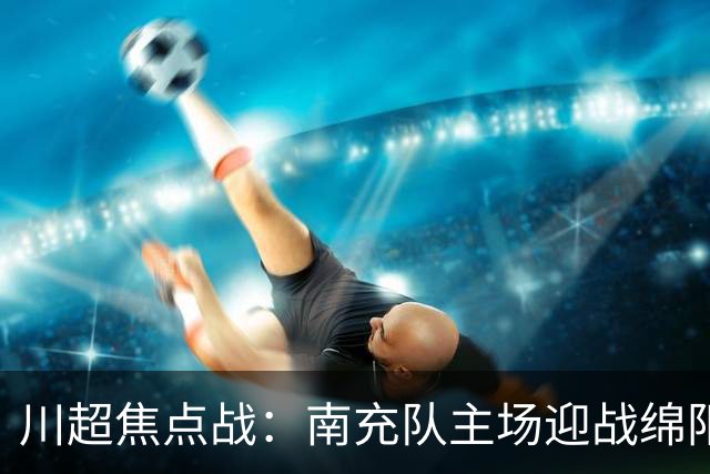 川超焦点战：南充队主场迎战绵阳队，四大看点悬念迭起