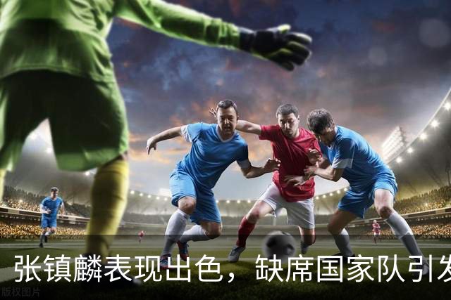 张镇麟表现出色，缺席国家队引发关注