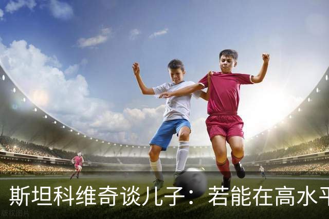 斯坦科维奇谈儿子：若能在高水平联赛踢十五六年主力，那将超越我