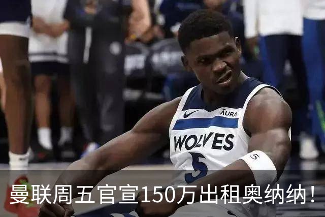 曼联周五官宣150万出租奥纳纳！拒绝让他当替补原因曝光，预计最终免费走人