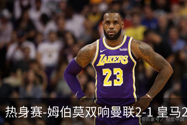 热身赛-姆伯莫双响曼联2-1 皇马2-2 道曼传射枪手4-1