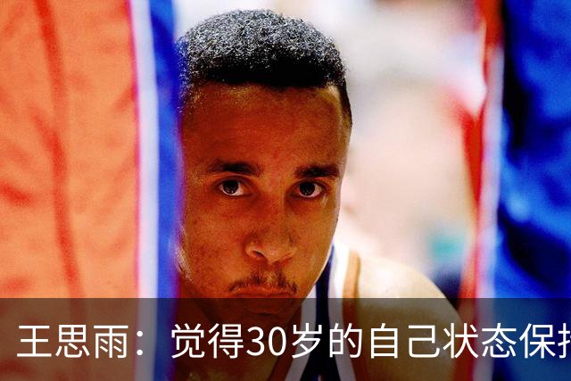 王思雨：觉得30岁的自己状态保持得挺好 希望在飞人担任球队领袖