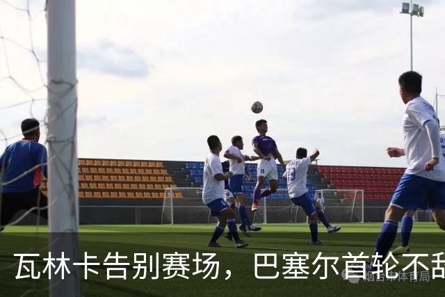瓦林卡告别赛场，巴塞尔首轮不敌莱赫卡