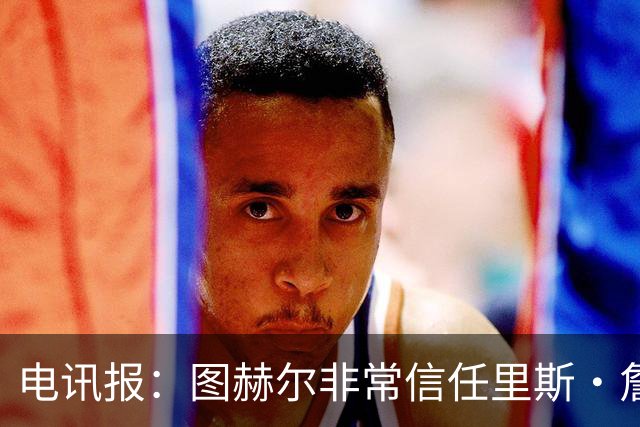 电讯报：图赫尔非常信任里斯·詹姆斯，球员在切尔西也极具影响力