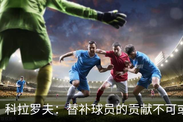 科拉罗夫：替补球员的贡献不可或缺