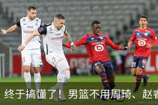 终于搞懂了！男篮不用周琦、赵睿、张镇麟、胡明轩，原因就这几点