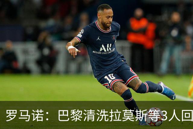 罗马诺：巴黎清洗拉莫斯等3人回笼资金，还在秘密引进一名中后卫