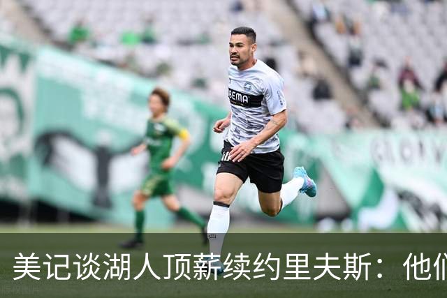 美记谈湖人顶薪续约里夫斯：他们别无选择 好在合同是4年