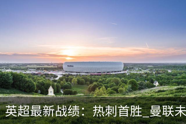 英超最新战绩：热刺首胜 曼联未能获胜