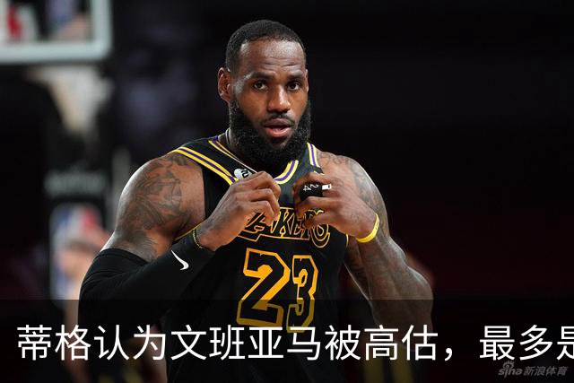 蒂格认为文班亚马被高估，最多是球队第十人