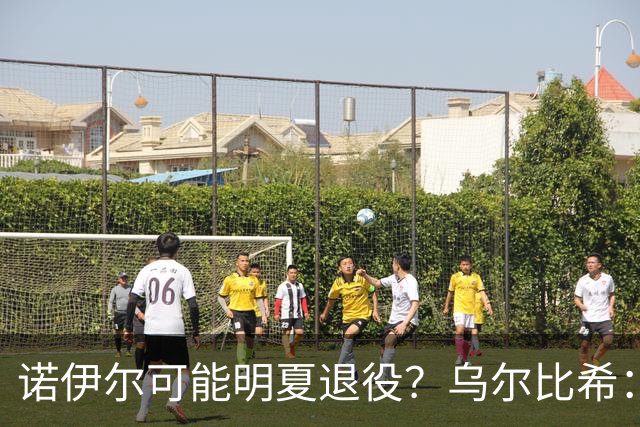 诺伊尔可能明夏退役？乌尔比希：我其实并不知道他说了这些话