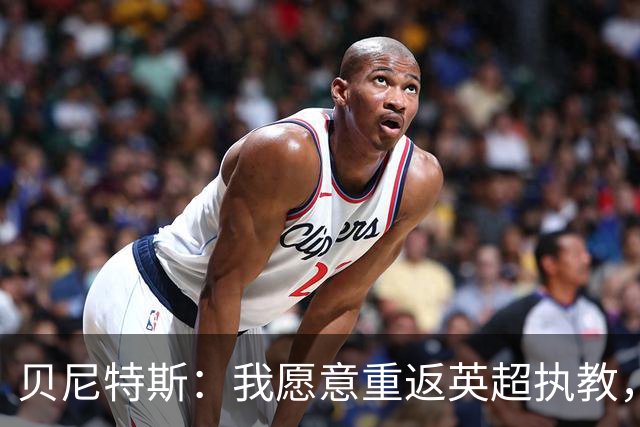 贝尼特斯：我愿意重返英超执教，任何能留在欧洲的联赛都可以