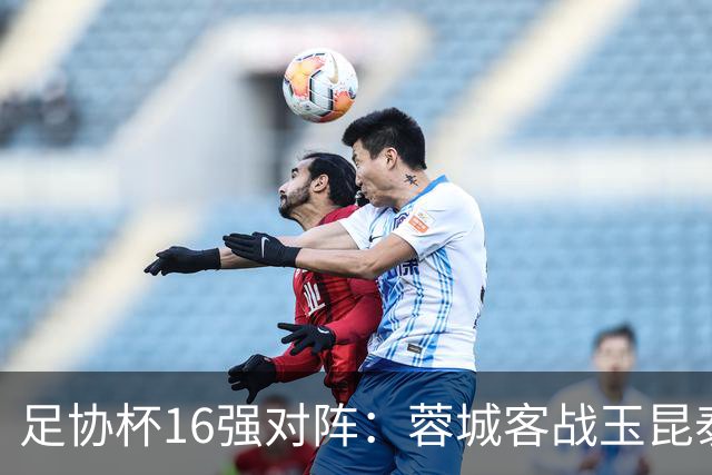 足协杯16强对阵：蓉城客战玉昆泰山战三镇 国安遭遇中乙队