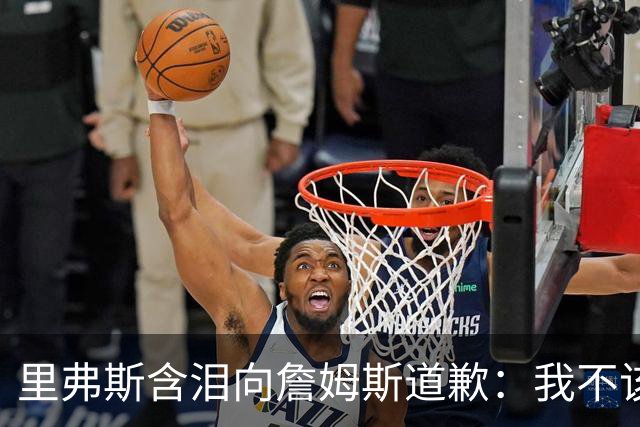 里弗斯含泪向詹姆斯道歉：我不该说你就值2000万，望你能留在湖人