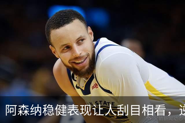 阿森纳稳健表现让人刮目相看，逆转彰显球队实力