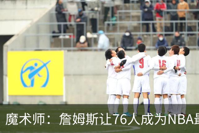 魔术师：詹姆斯让76人成为NBA最强队之一 也是尼克斯东部最大威胁