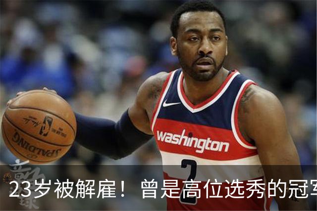 23岁被解雇！曾是高位选秀的冠军前锋，他的未来如何？