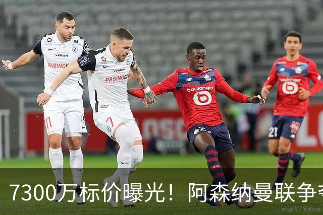 7300万标价曝光！阿森纳曼联争夺21岁前锋，国米松口：交易可谈