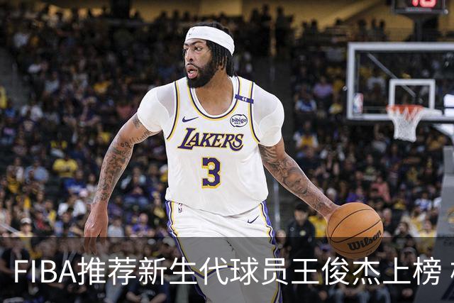 FIBA推荐新生代球员王俊杰上榜 杨瀚森有望成世界级球星