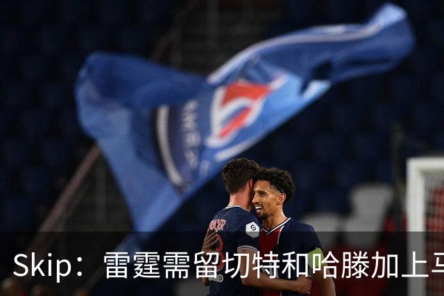 Skip：雷霆需留切特和哈滕加上马拉 组成对抗文班亚马的三头怪