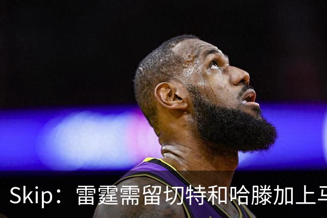 Skip：雷霆需留切特和哈滕加上马拉 组成对抗文班亚马的三头怪